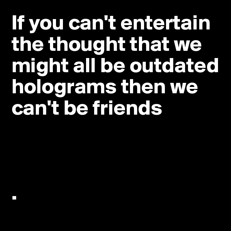 If you can't entertain the thought that we might all be outdated holograms then we can't be friends



.