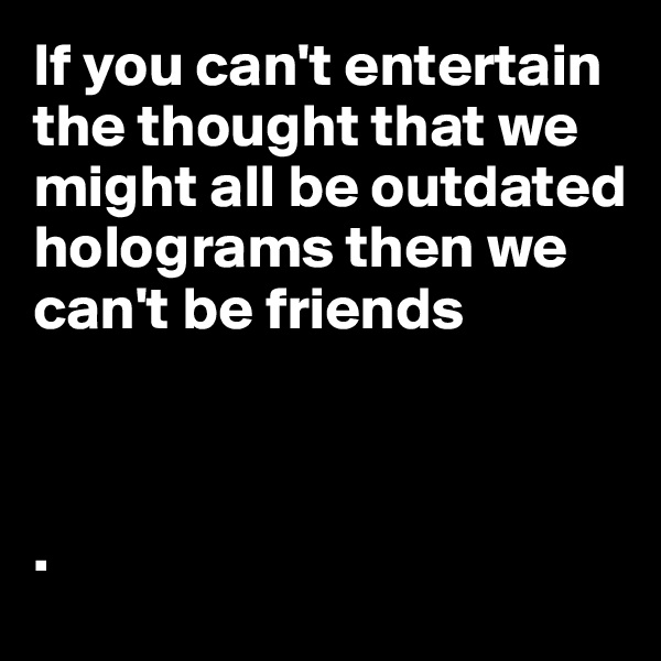 If you can't entertain the thought that we might all be outdated holograms then we can't be friends



.