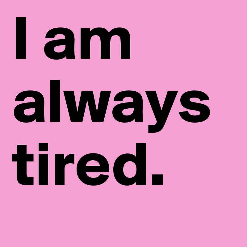 I am always tired.