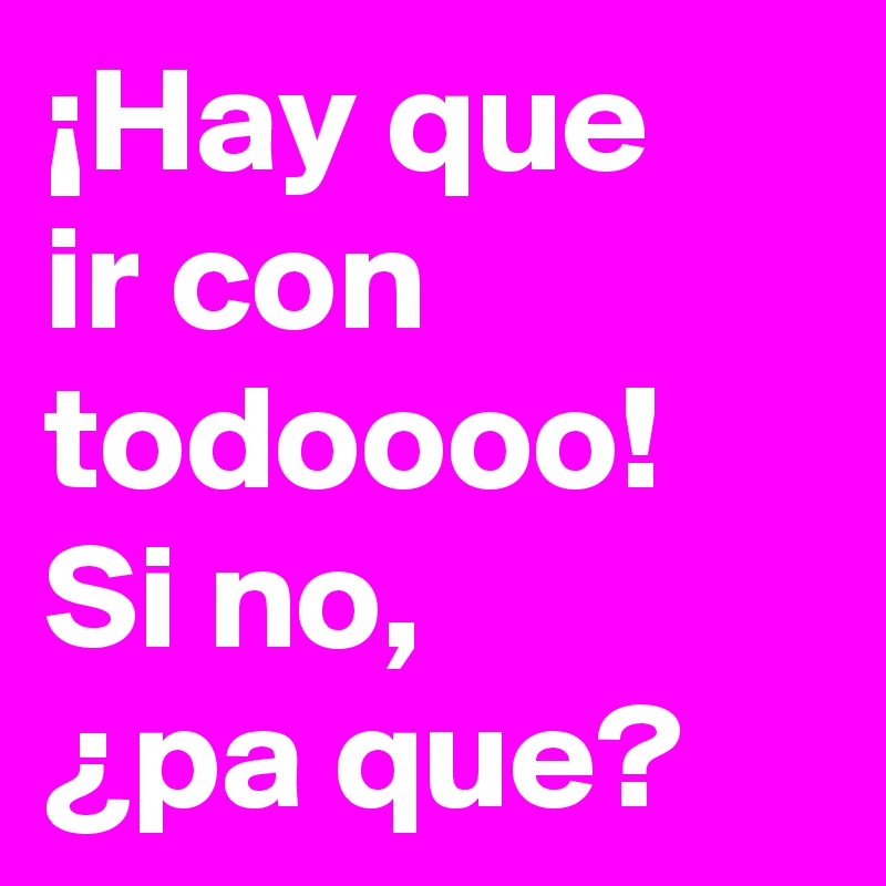 ¡Hay que
ir con todoooo!
Si no,
¿pa que?