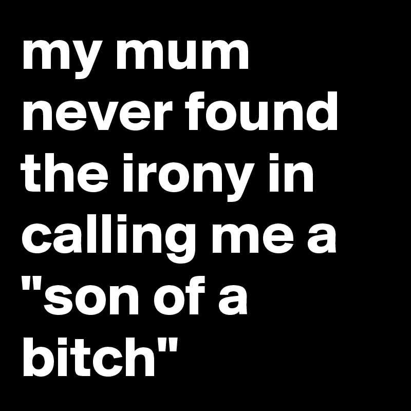 my mum never found the irony in calling me a "son of a bitch"