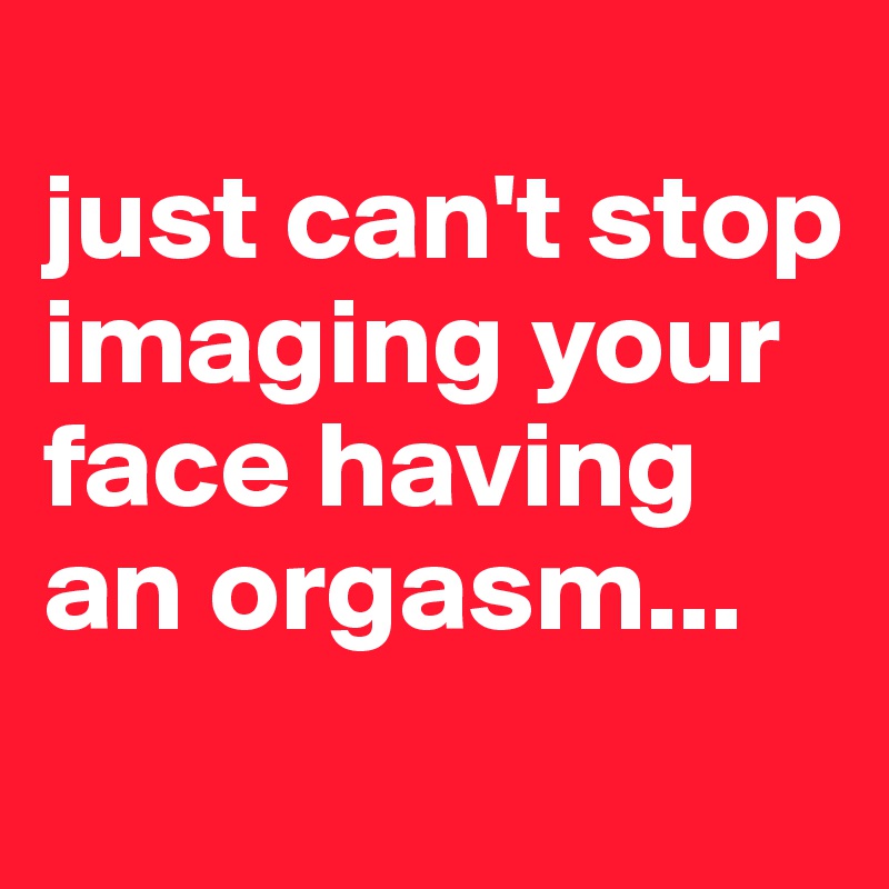 
just can't stop imaging your face having an orgasm...
