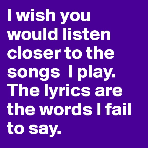 I wish you would listen closer to the songs  I play. The lyrics are the words I fail to say.
