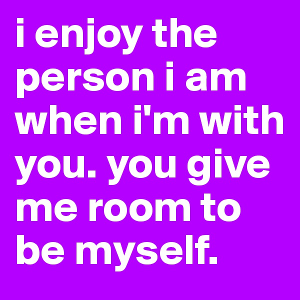 i enjoy the person i am when i'm with you. you give me room to be myself. 