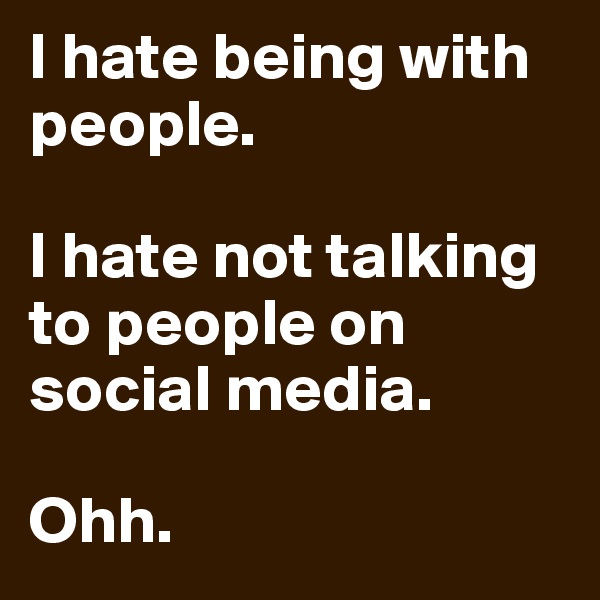 I hate being with people. 

I hate not talking to people on social media.

Ohh.