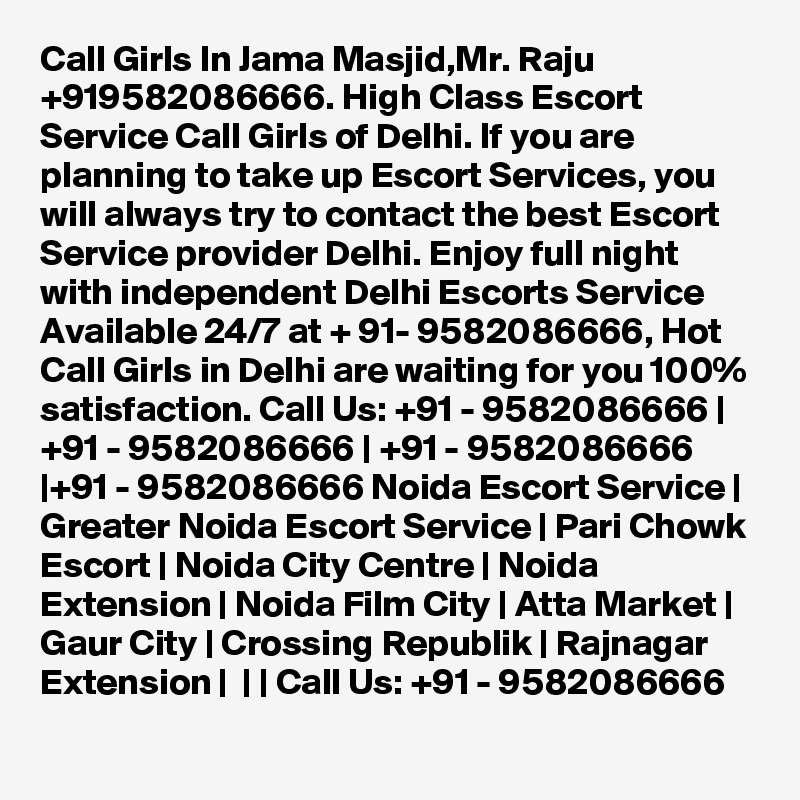 Call Girls In Jama Masjid,Mr. Raju +919582086666. High Class Escort Service Call Girls of Delhi. If you are planning to take up Escort Services, you will always try to contact the best Escort Service provider Delhi. Enjoy full night with independent Delhi Escorts Service Available 24/7 at + 91- 9582086666, Hot Call Girls in Delhi are waiting for you 100% satisfaction. Call Us: +91 - 9582086666 | +91 - 9582086666 | +91 - 9582086666 |+91 - 9582086666 Noida Escort Service | Greater Noida Escort Service | Pari Chowk Escort | Noida City Centre | Noida Extension | Noida Film City | Atta Market | Gaur City | Crossing Republik | Rajnagar Extension |  | | Call Us: +91 - 9582086666   