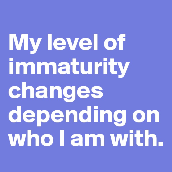 
My level of immaturity changes depending on who I am with.