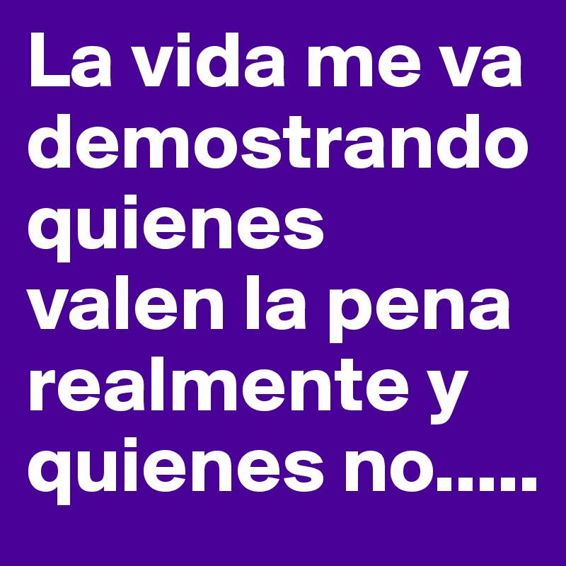 La vida me va demostrando quienes  valen la pena realmente y quienes no.....