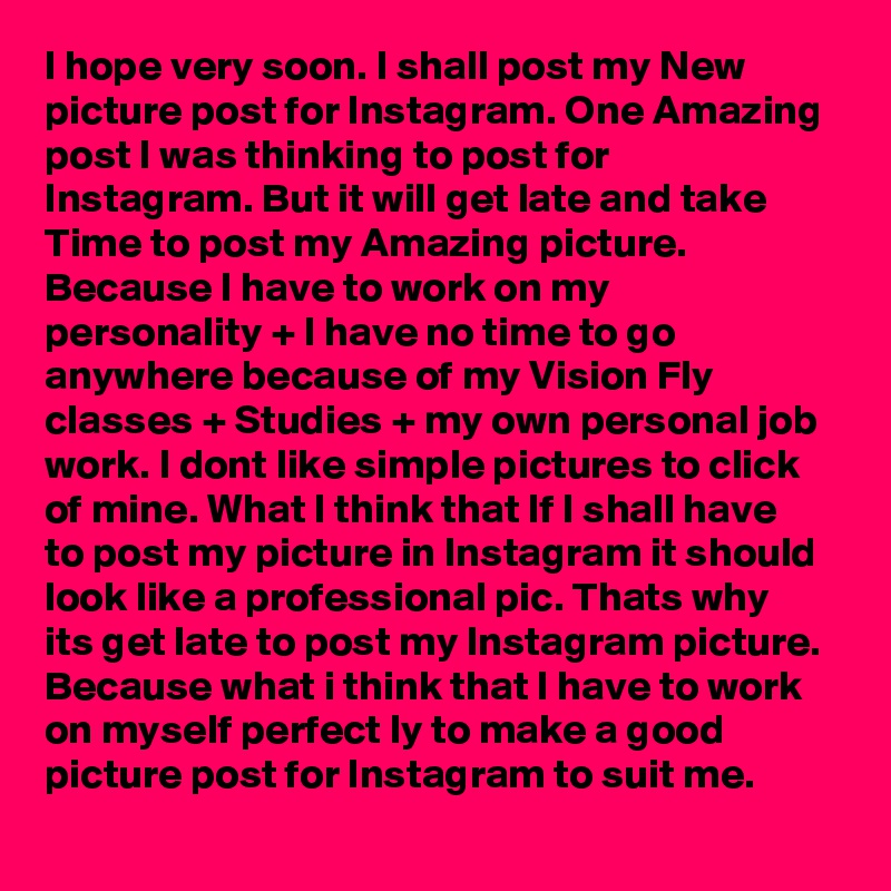 I hope very soon. I shall post my New picture post for Instagram. One Amazing post I was thinking to post for Instagram. But it will get late and take Time to post my Amazing picture. Because I have to work on my personality + I have no time to go anywhere because of my Vision Fly classes + Studies + my own personal job work. I dont like simple pictures to click of mine. What I think that If I shall have to post my picture in Instagram it should look like a professional pic. Thats why its get late to post my Instagram picture. Because what i think that I have to work on myself perfect ly to make a good picture post for Instagram to suit me.