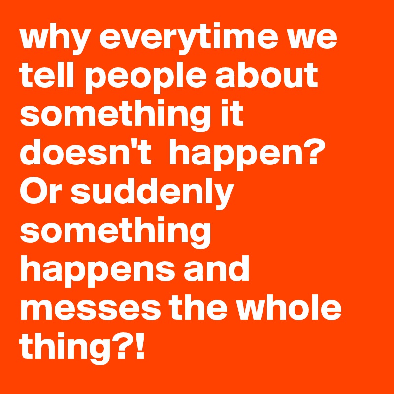 why everytime we tell people about something it doesn't  happen? Or suddenly something happens and messes the whole thing?!