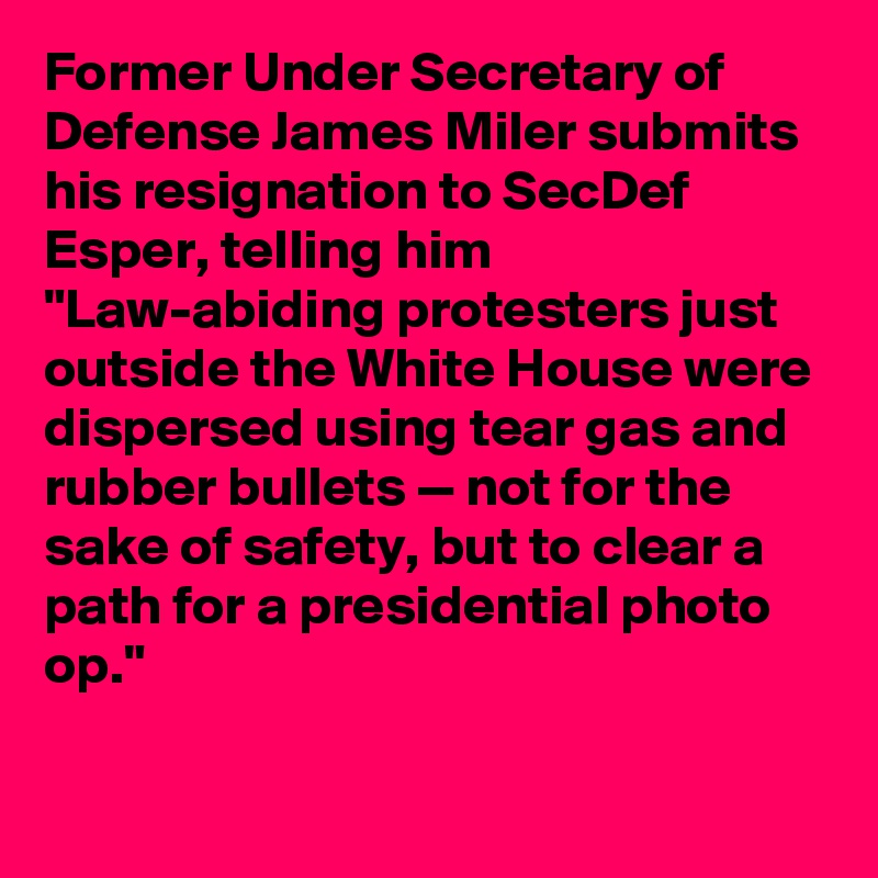 Former Under Secretary of Defense James Miler submits his resignation to SecDef Esper, telling him "Law-abiding protesters just outside the White House were dispersed using tear gas and rubber bullets — not for the sake of safety, but to clear a path for a presidential photo op."