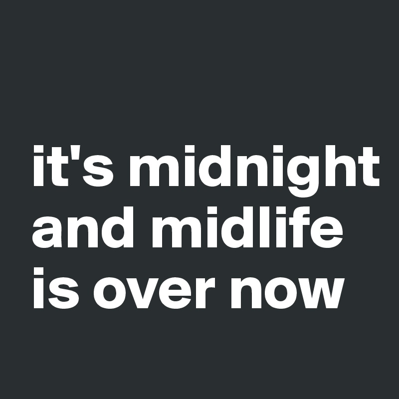 

 it's midnight  
 and midlife  
 is over now