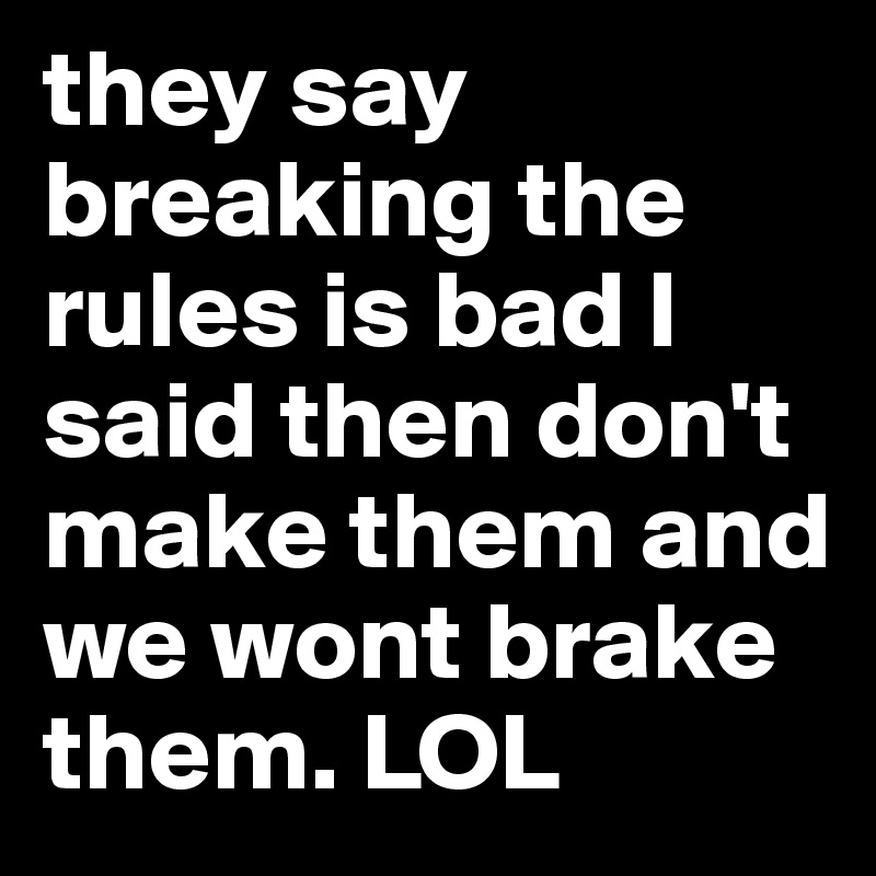 they say breaking the rules is bad I said then don't make them and we wont brake them. LOL 