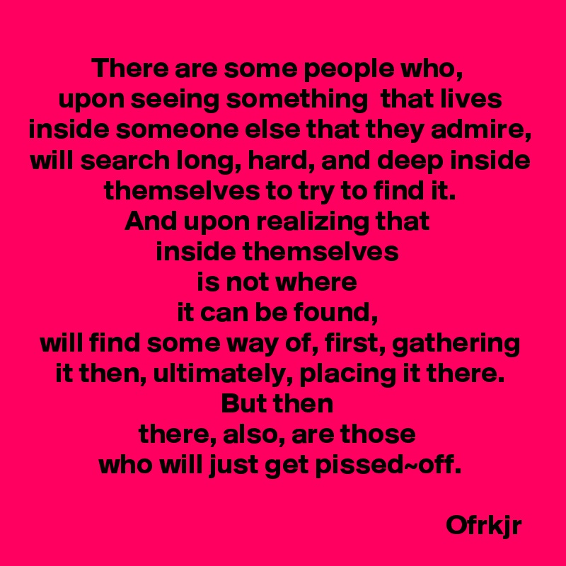 There are some people who, 
upon seeing something  that lives inside someone else that they admire,
will search long, hard, and deep inside themselves to try to find it.
And upon realizing that 
inside themselves 
is not where 
it can be found, 
will find some way of, first, gathering it then, ultimately, placing it there.
But then 
there, also, are those 
who will just get pissed~off.
                                                                       
                                                                       Ofrkjr