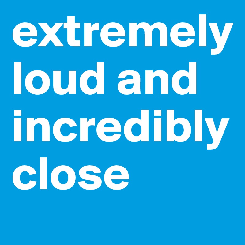 extremely loud and incredibly close
