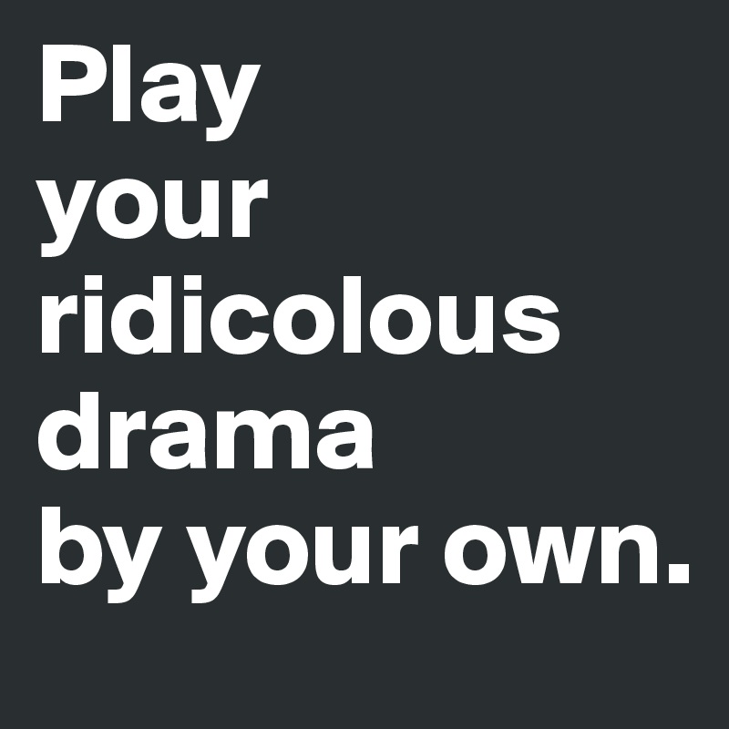 Play
your ridicolous  drama 
by your own.