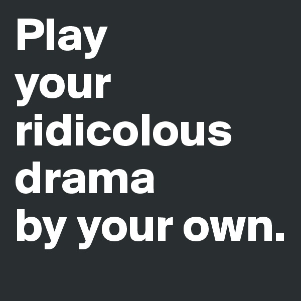 Play
your ridicolous  drama 
by your own.