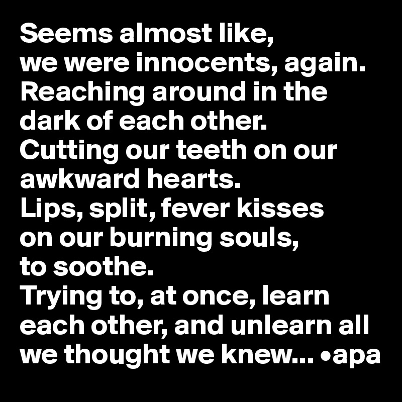 Seems almost like, 
we were innocents, again. Reaching around in the dark of each other. 
Cutting our teeth on our awkward hearts. 
Lips, split, fever kisses 
on our burning souls, 
to soothe. 
Trying to, at once, learn each other, and unlearn all we thought we knew... •apa