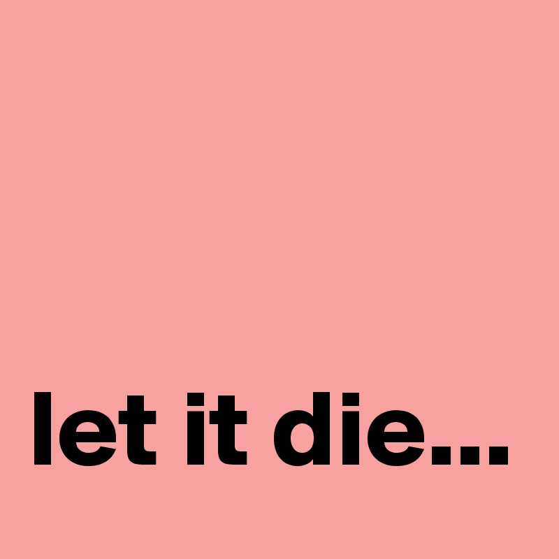 


let it die... 