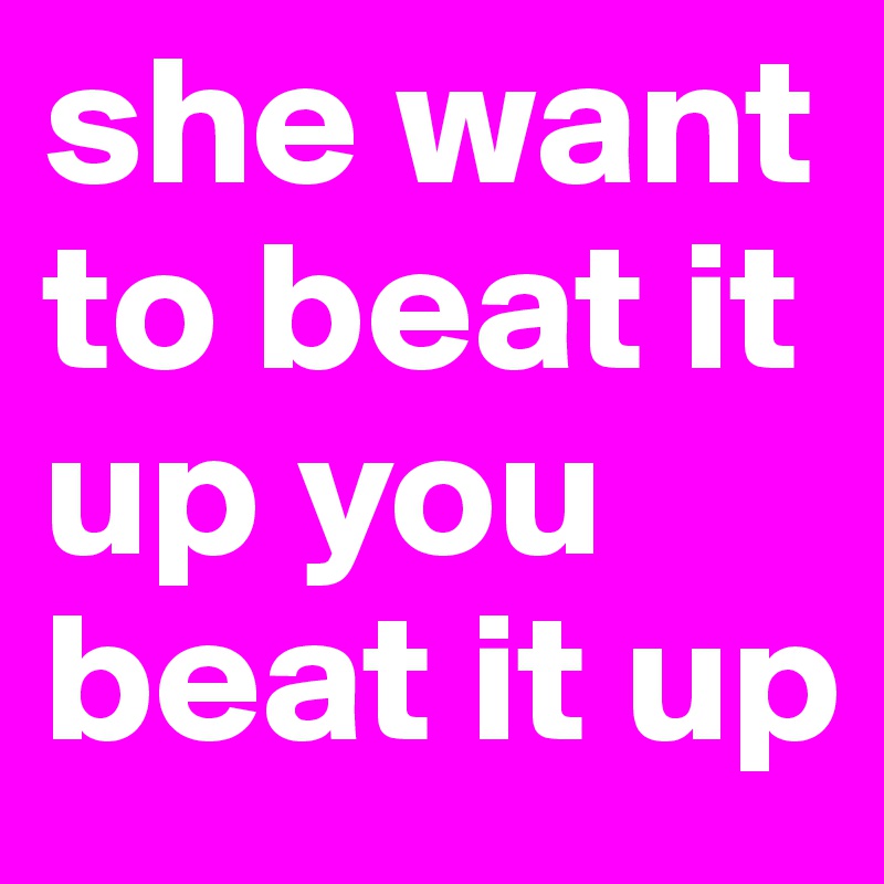 she want to beat it up you beat it up