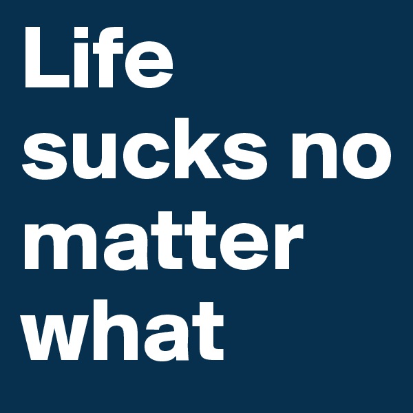Life sucks no matter what
