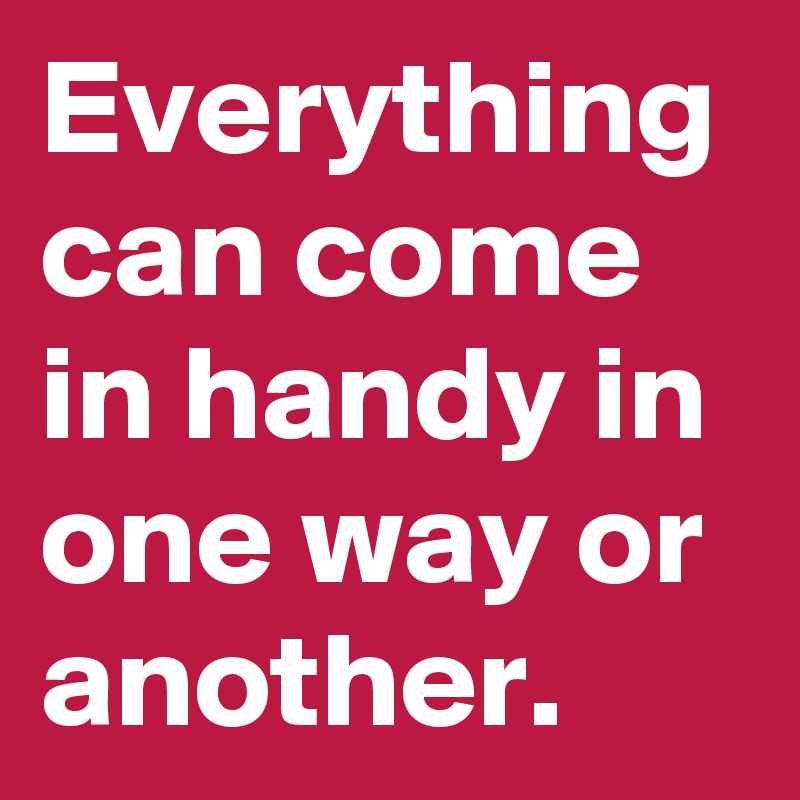 Everything can come in handy in one way or another.