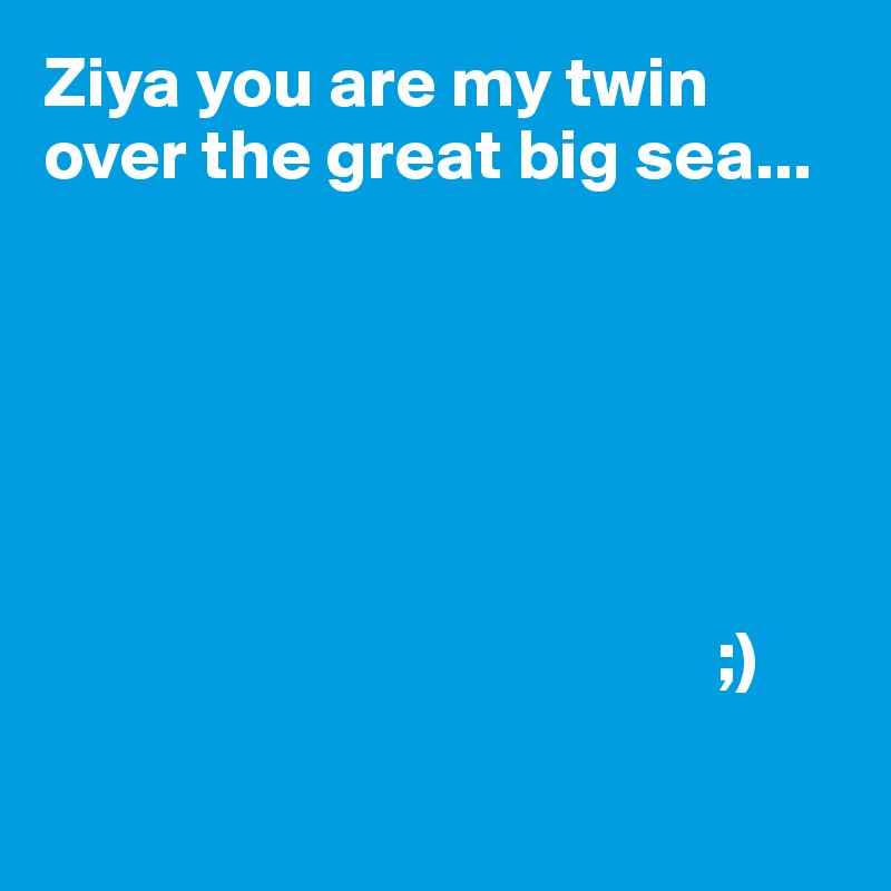 Ziya you are my twin over the great big sea...




                                
     
                                               ;)

