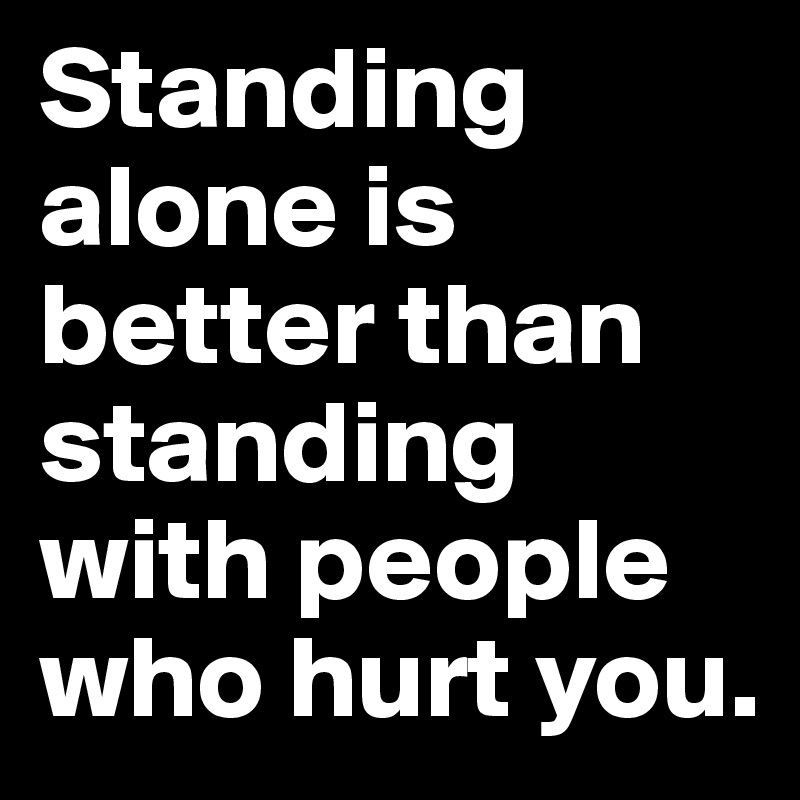 Standing alone is better than standing with people who hurt you. 