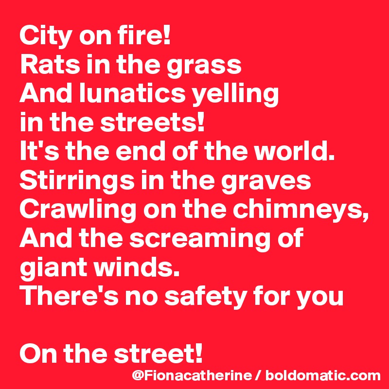 City on fire!
Rats in the grass
And lunatics yelling 
in the streets!
It's the end of the world.
Stirrings in the graves
Crawling on the chimneys,
And the screaming of 
giant winds.
There's no safety for you

On the street!