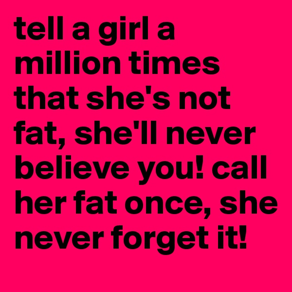 tell a girl a million times that she's not fat, she'll never believe you! call her fat once, she never forget it! 