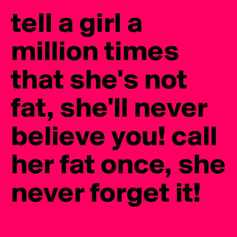 tell a girl a million times that she's not fat, she'll never believe you! call her fat once, she never forget it! 