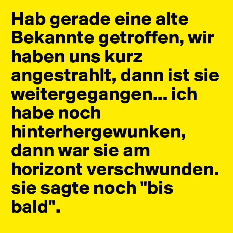 Hab gerade eine alte Bekannte getroffen, wir haben uns kurz angestrahlt, dann ist sie weitergegangen... ich habe noch hinterhergewunken, dann war sie am horizont verschwunden. sie sagte noch "bis bald".