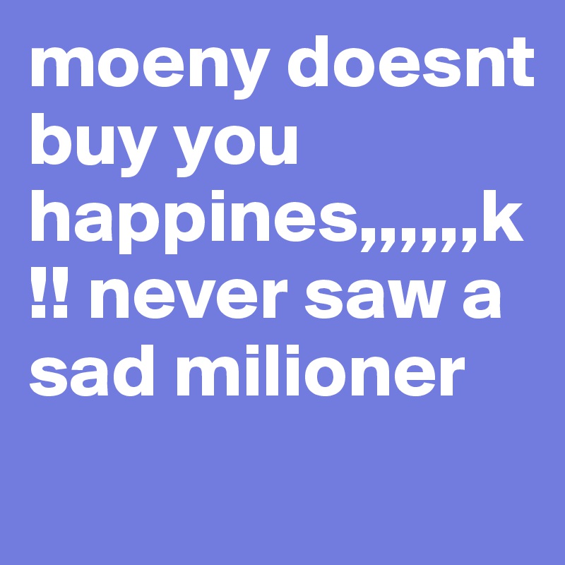 moeny doesnt buy you happines,,,,,,k!! never saw a sad milioner
