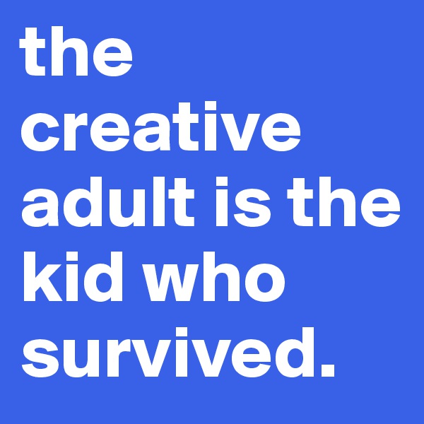 the creative adult is the kid who survived.