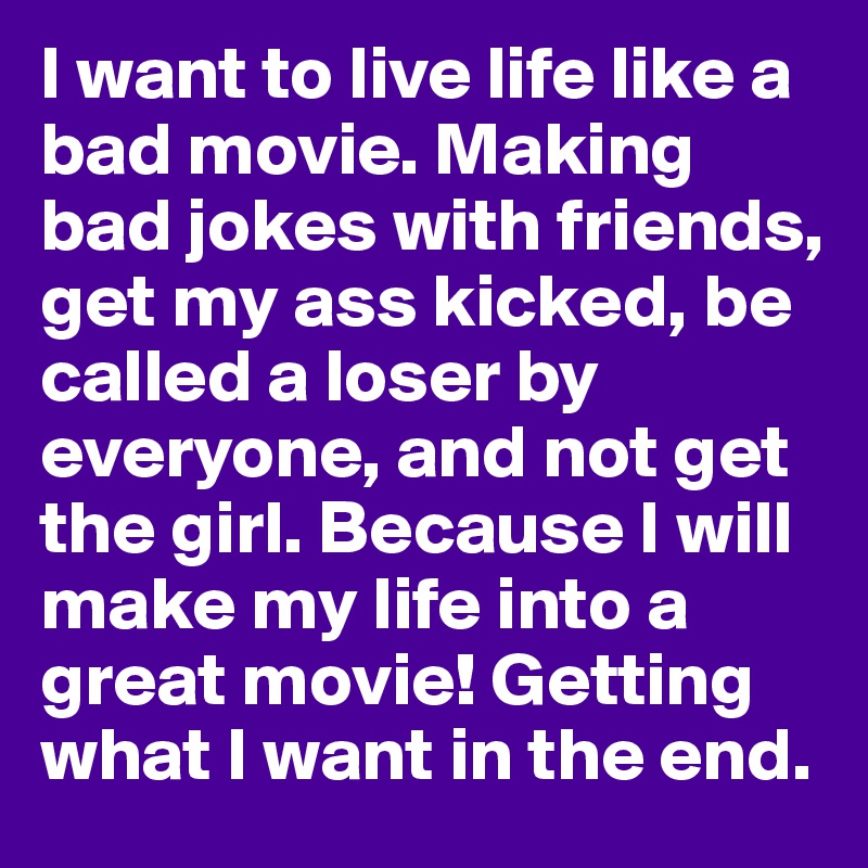 I want to live life like a bad movie. Making bad jokes with friends, get my ass kicked, be called a loser by everyone, and not get the girl. Because I will make my life into a great movie! Getting what I want in the end.