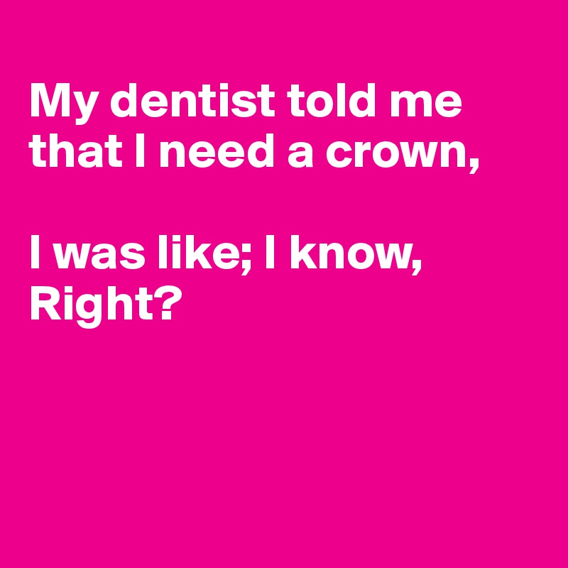 
My dentist told me that I need a crown,

I was like; I know, Right?



