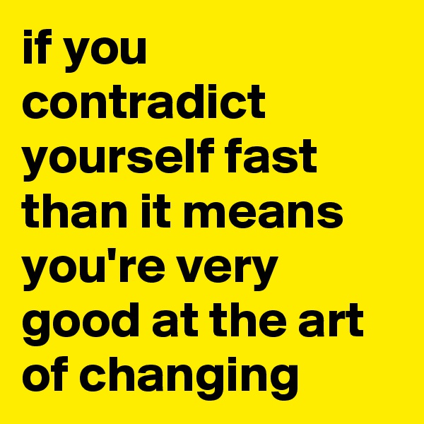 if you contradict yourself fast than it means you're very good at the art of changing