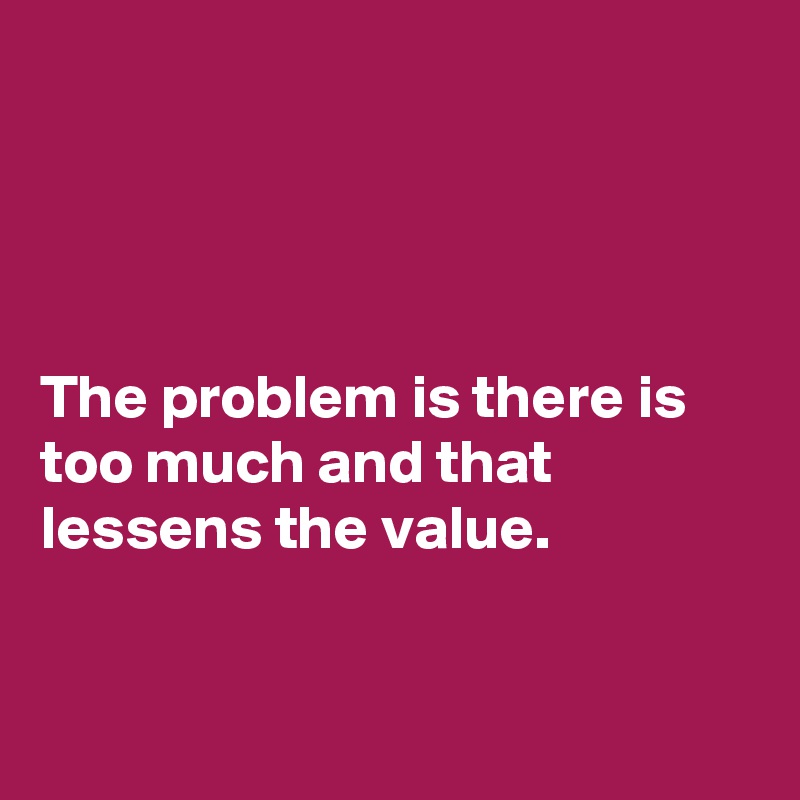 




The problem is there is too much and that lessens the value.


