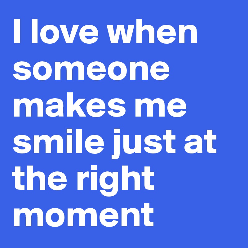 I love when someone makes me smile just at the right moment