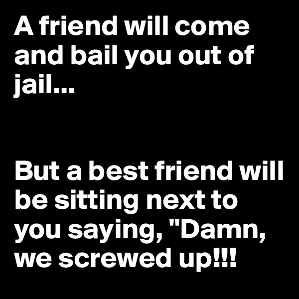 A friend will come and bail you out of jail... 


But a best friend will be sitting next to you saying, "Damn, we screwed up!!!