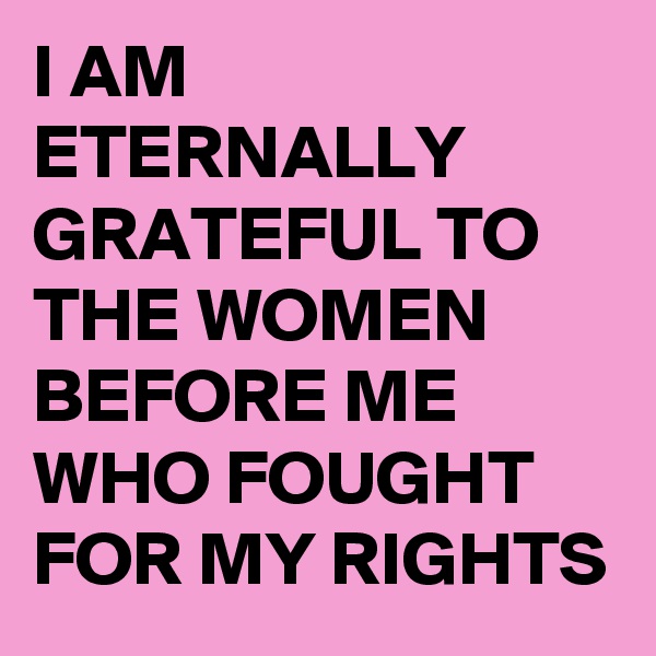 I AM ETERNALLY GRATEFUL TO THE WOMEN BEFORE ME WHO FOUGHT FOR MY RIGHTS