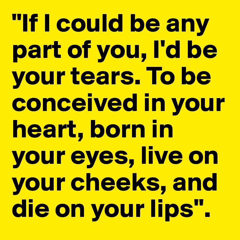 "If I could be any part of you, I'd be your tears. To be conceived in your heart, born in your eyes, live on your cheeks, and die on your lips".