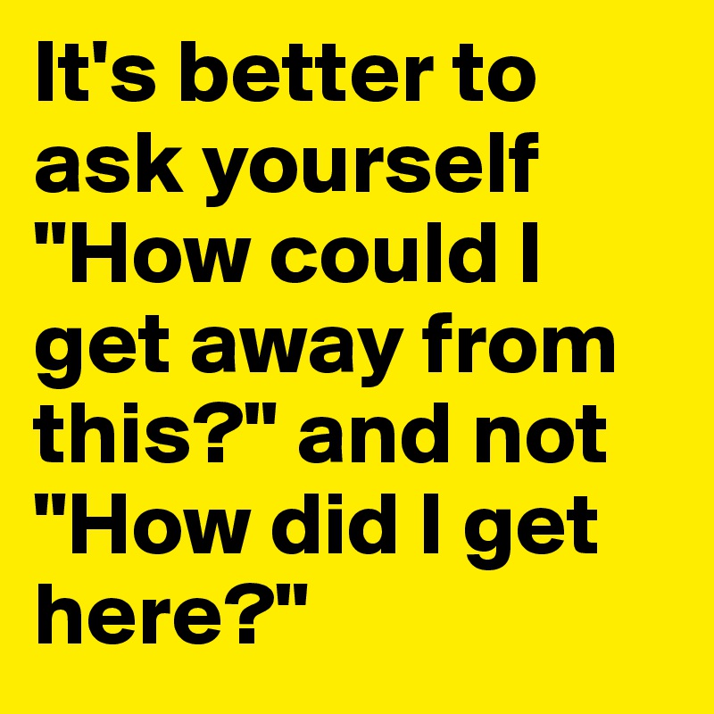It's better to ask yourself "How could I get away from this?" and not "How did I get here?"