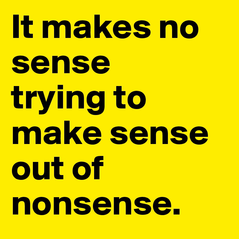 It makes no sense 
trying to make sense out of nonsense.