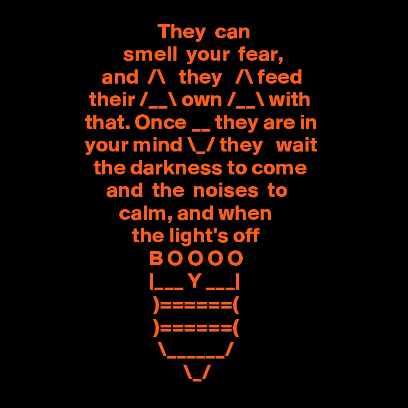                                 They  can
                        smell  your  fear,
                   and  /\   they   /\ feed
                their /__\ own /__\ with
               that. Once __ they are in 
               your mind \_/ they   wait 
                 the darkness to come 
                    and  the  noises  to 
                       calm, and when
                          the light's off
                              B O O O O
                              |___ Y ___|
                               )======(
                               )======(
                                \______/
                                      \_/