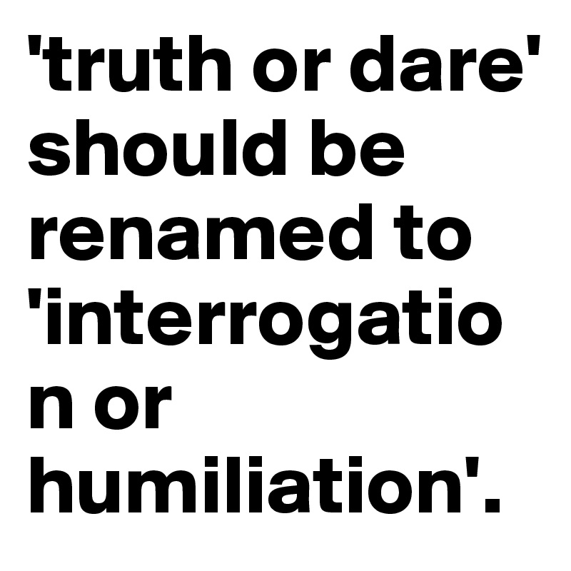 'truth or dare' should be renamed to 'interrogation or humiliation'. 