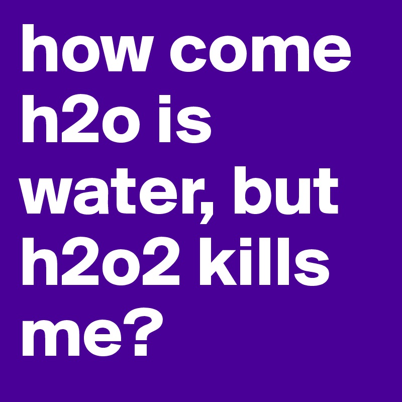 how come h2o is water, but h2o2 kills me?