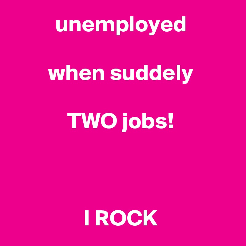 unemployed

when suddely

TWO jobs!



I ROCK