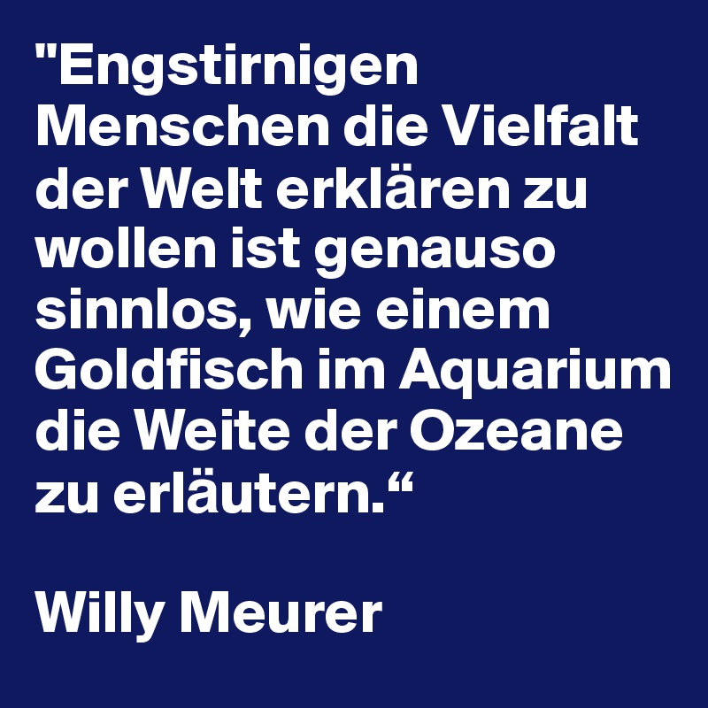 "Engstirnigen Menschen die Vielfalt der Welt erkla¨ren zu wollen ist genauso sinnlos, wie einem Goldfisch im Aquarium die Weite der Ozeane zu erla¨utern.“  

Willy Meurer