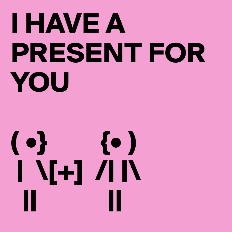 I HAVE A PRESENT FOR YOU

( •}         {• ) 
 |  \[+]  /| |\
  ||            ||